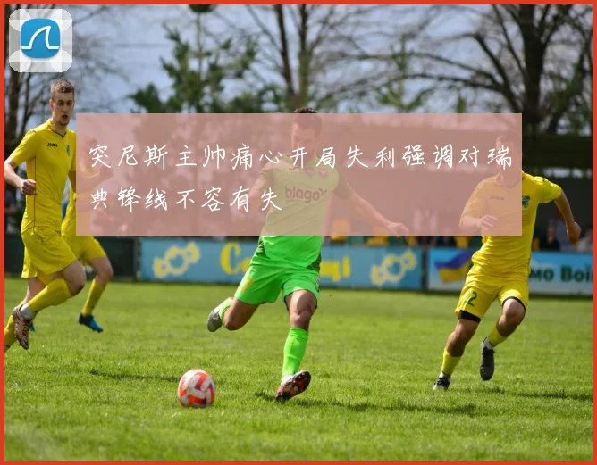 突尼斯主帅痛心开局失利强调对瑞典锋线不容有失