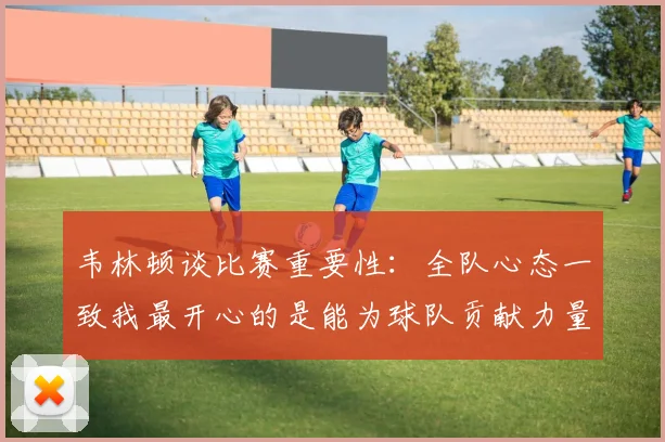 韦林顿谈比赛重要性：全队心态一致我最开心的是能为球队贡献力量