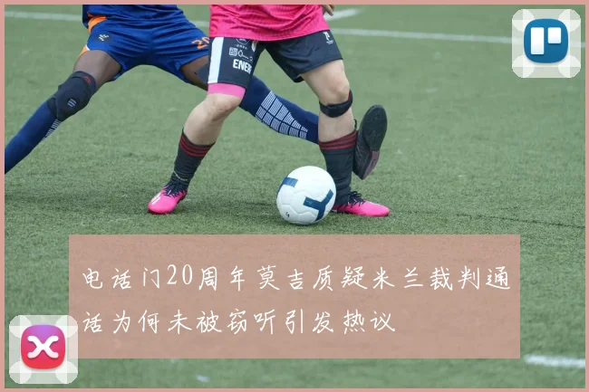 电话门20周年莫吉质疑米兰裁判通话为何未被窃听引发热议