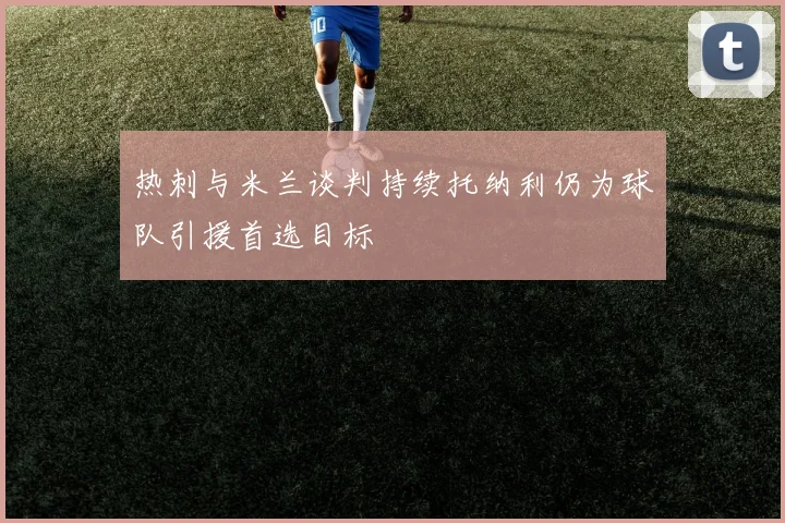 热刺与米兰谈判持续托纳利仍为球队引援首选目标