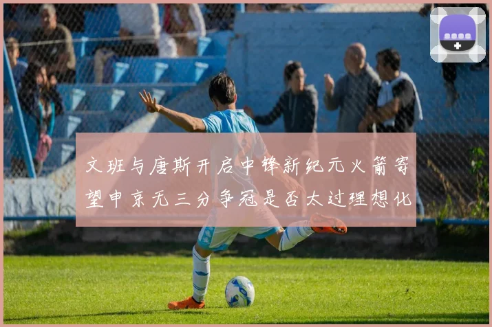 文班与唐斯开启中锋新纪元火箭寄望申京无三分争冠是否太过理想化