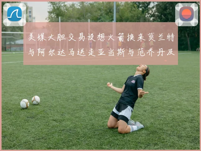 美媒大胆交易设想火箭换来莫兰特与阿尔达马送走亚当斯与范乔丹及两个选秀权
