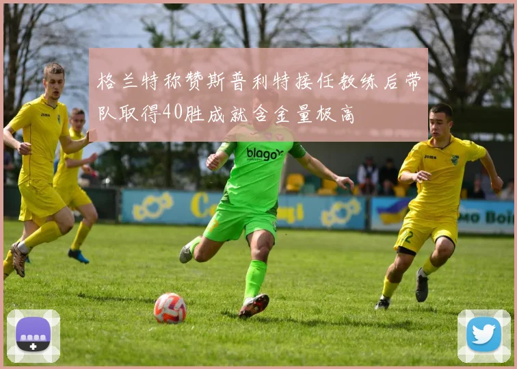 格兰特称赞斯普利特接任教练后带队取得40胜成就含金量极高