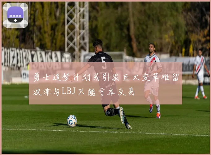 勇士追梦计划或引发巨大变革难留波津与LBJ只能亏本交易