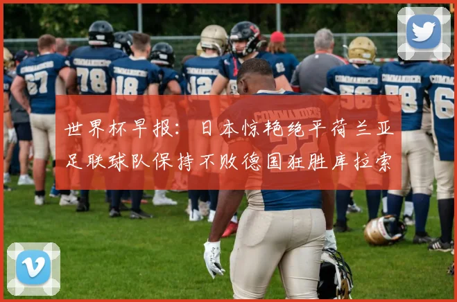 世界杯早报：日本惊艳绝平荷兰亚足联球队保持不败德国狂胜库拉索