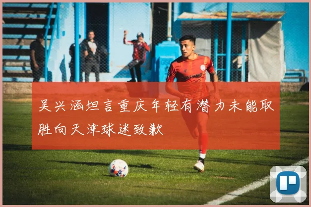 吴兴涵坦言重庆年轻有潜力未能取胜向天津球迷致歉