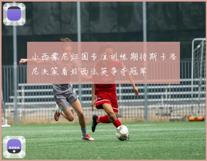 小西蒙尼归国专注训练期待斯卡洛尼决策看好西法英争夺冠军