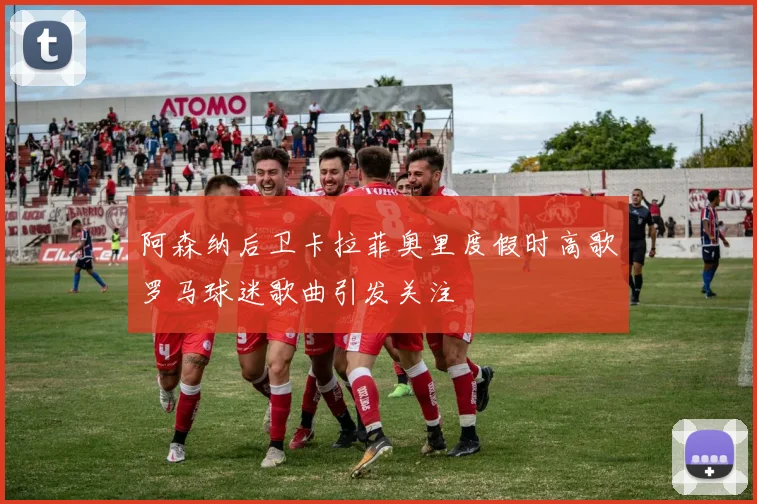 阿森纳后卫卡拉菲奥里度假时高歌罗马球迷歌曲引发关注